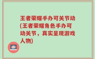 王者荣耀手办可关节动(王者荣耀角色手办可动关节，真实呈现游戏人物)