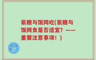 氨糖与饭同吃(氨糖与饭同食是否适宜？——重要注意事项！)
