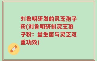 刘鲁明研发的灵芝孢子粉(刘鲁明研制灵芝孢子粉：益生菌与灵芝双重功效)