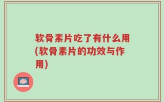 软骨素片吃了有什么用(软骨素片的功效与作用)