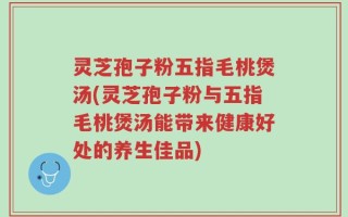灵芝孢子粉五指毛桃煲汤(灵芝孢子粉与五指毛桃煲汤能带来健康好处的养生佳品)
