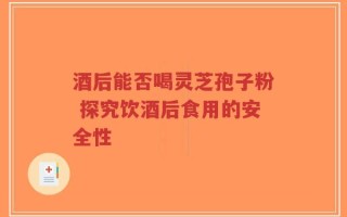 酒后能否喝灵芝孢子粉 探究饮酒后食用的安全性