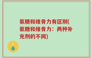 氨糖和维骨力有区别(氨糖和维骨力：两种补充剂的不同)