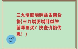 三九增肥增胖益生菌价格(三九增肥增胖益生菌哪里买？快查价格优惠！)
