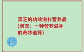 灵芝的功效滋补营养品(灵芝：一种营养滋补的奇妙选择)