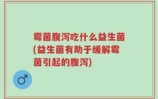 霉菌腹泻吃什么益生菌(益生菌有助于缓解霉菌引起的腹泻)