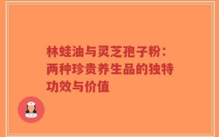 林蛙油与灵芝孢子粉：两种珍贵养生品的独特功效与价值