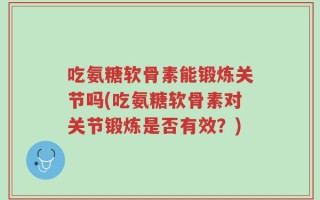 吃氨糖软骨素能锻炼关节吗(吃氨糖软骨素对关节锻炼是否有效？)