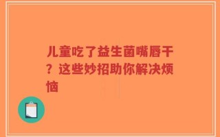 儿童吃了益生菌嘴唇干？这些妙招助你解决烦恼