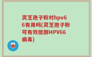 灵芝孢子粉对hpv66有用吗(灵芝孢子粉可有效抵御HPV66病毒)