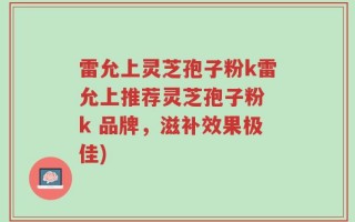 雷允上灵芝孢子粉k雷允上推荐灵芝孢子粉 k 品牌，滋补效果极佳)