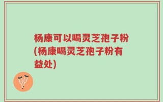 杨康可以喝灵芝孢子粉(杨康喝灵芝孢子粉有益处)