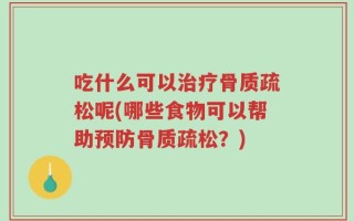 吃什么可以治疗骨质疏松呢(哪些食物可以帮助预防骨质疏松？)