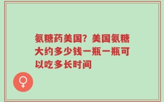 氨糖药美国？美国氨糖大约多少钱一瓶一瓶可以吃多长时间