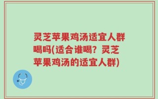 灵芝苹果鸡汤适宜人群喝吗(适合谁喝？灵芝苹果鸡汤的适宜人群)