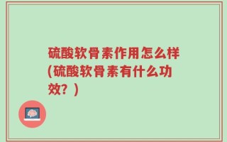硫酸软骨素作用怎么样(硫酸软骨素有什么功效？)