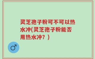 灵芝孢子粉可不可以热水冲(灵芝孢子粉能否用热水冲？)
