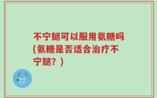 不宁腿可以服用氨糖吗(氨糖是否适合治疗不宁腿？)
