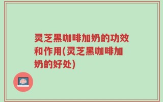 灵芝黑咖啡加奶的功效和作用(灵芝黑咖啡加奶的好处)