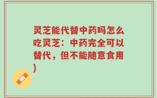 灵芝能代替中药吗怎么吃灵芝：中药完全可以替代，但不能随意食用)