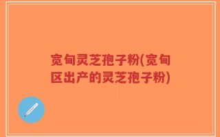 宽甸灵芝孢子粉(宽甸区出产的灵芝孢子粉)
