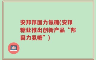 安邦邦固力氨糖(安邦糖业推出创新产品“邦固力氨糖”)