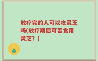 放疗完的人可以吃灵芝吗(放疗期后可否食用灵芝？)