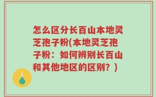 怎么区分长百山本地灵芝孢子粉(本地灵芝孢子粉：如何辨别长百山和其他地区的区别？)