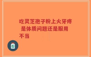 吃灵芝孢子粉上火牙疼 是体质问题还是服用不当