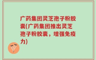 广药集团灵芝孢子粉胶囊(广药集团推出灵芝孢子粉胶囊，增强免疫力)