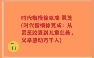 时代楷模徐克成 灵芝(时代楷模徐克成：从灵芝胶囊到儿童慈善，义举感动万千人)