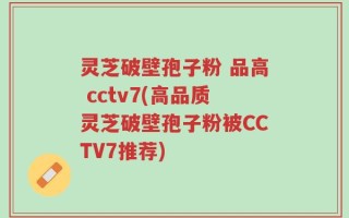 灵芝破壁孢子粉 品高 cctv7(高品质灵芝破壁孢子粉被CCTV7推荐)