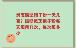 灵芝破壁孢子粉一天几克？破壁灵芝孢子粉每天服用几次，每次服多少