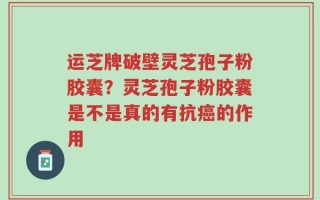 运芝牌破壁灵芝孢子粉胶囊？灵芝孢子粉胶囊是不是真的有抗癌的作用