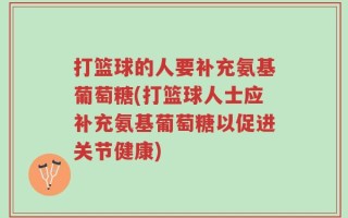 打篮球的人要补充氨基葡萄糖(打篮球人士应补充氨基葡萄糖以促进关节健康)