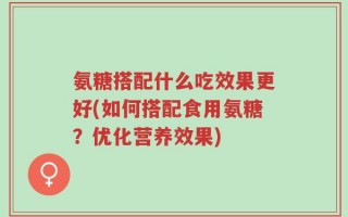 氨糖搭配什么吃效果更好(如何搭配食用氨糖？优化营养效果)