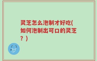 灵芝怎么泡制才好吃(如何泡制出可口的灵芝？)