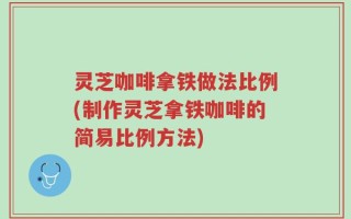 灵芝咖啡拿铁做法比例(制作灵芝拿铁咖啡的简易比例方法)