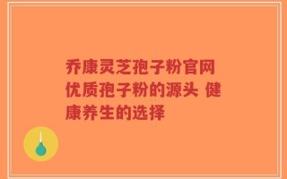 乔康灵芝孢子粉官网 优质孢子粉的源头 健康养生的选择