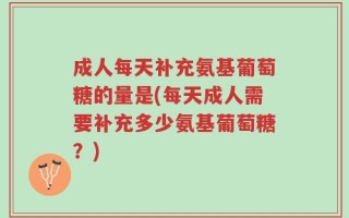 成人每天补充氨基葡萄糖的量是(每天成人需要补充多少氨基葡萄糖？)