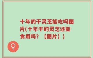 十年的干灵芝能吃吗图片(十年干的灵芝还能食用吗？【图片】)