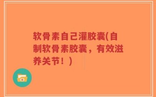 软骨素自己灌胶囊(自制软骨素胶囊，有效滋养关节！)
