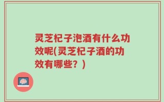 灵芝杞子泡酒有什么功效呢(灵芝杞子酒的功效有哪些？)