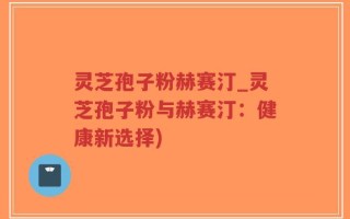 灵芝孢子粉赫赛汀_灵芝孢子粉与赫赛汀：健康新选择)