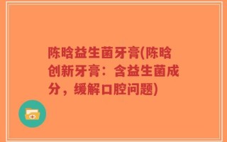 陈晗益生菌牙膏(陈晗创新牙膏：含益生菌成分，缓解口腔问题)
