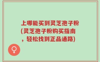 上哪能买到灵芝孢子粉(灵芝孢子粉购买指南，轻松找到正品通路)