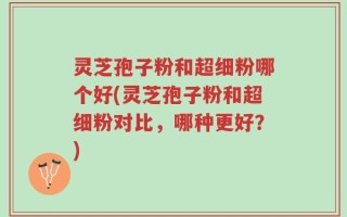 灵芝孢子粉和超细粉哪个好(灵芝孢子粉和超细粉对比，哪种更好？)