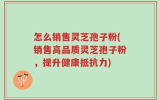 怎么销售灵芝孢子粉(销售高品质灵芝孢子粉，提升健康抵抗力)
