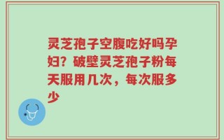 灵芝孢子空腹吃好吗孕妇？破壁灵芝孢子粉每天服用几次，每次服多少