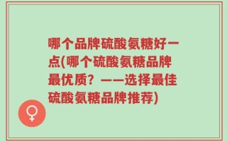哪个品牌硫酸氨糖好一点(哪个硫酸氨糖品牌最优质？——选择最佳硫酸氨糖品牌推荐)
